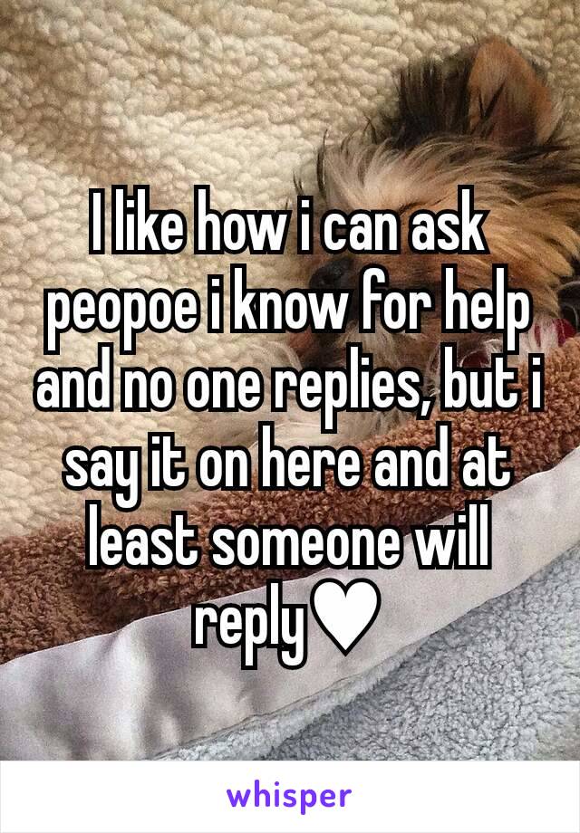 I like how i can ask peopoe i know for help and no one replies, but i say it on here and at least someone will reply♥️