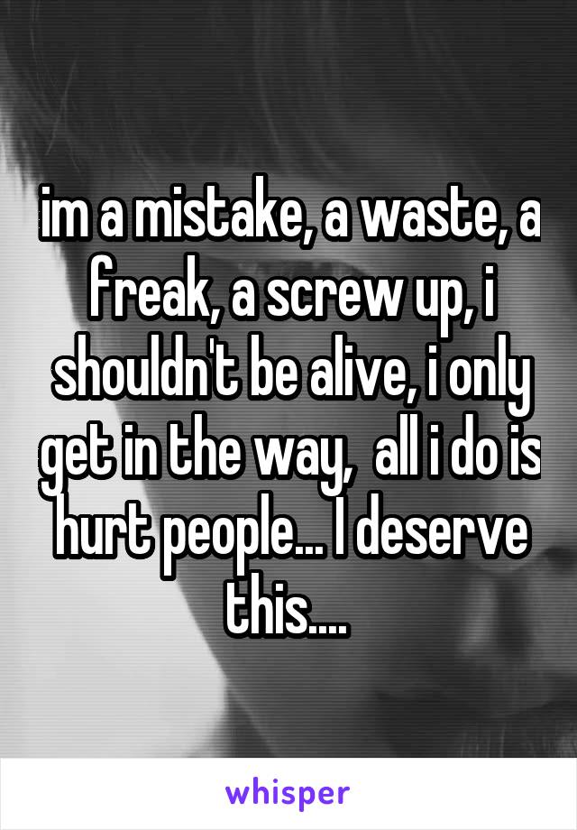 im a mistake, a waste, a freak, a screw up, i shouldn't be alive, i only get in the way,  all i do is hurt people... I deserve this.... 