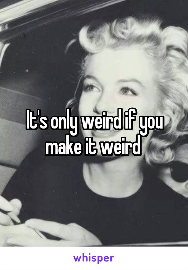 It's only weird if you make it weird 