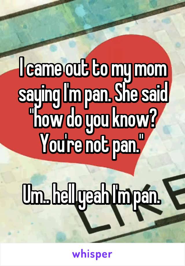 I came out to my mom saying I'm pan. She said "how do you know? You're not pan." 

Um.. hell yeah I'm pan. 