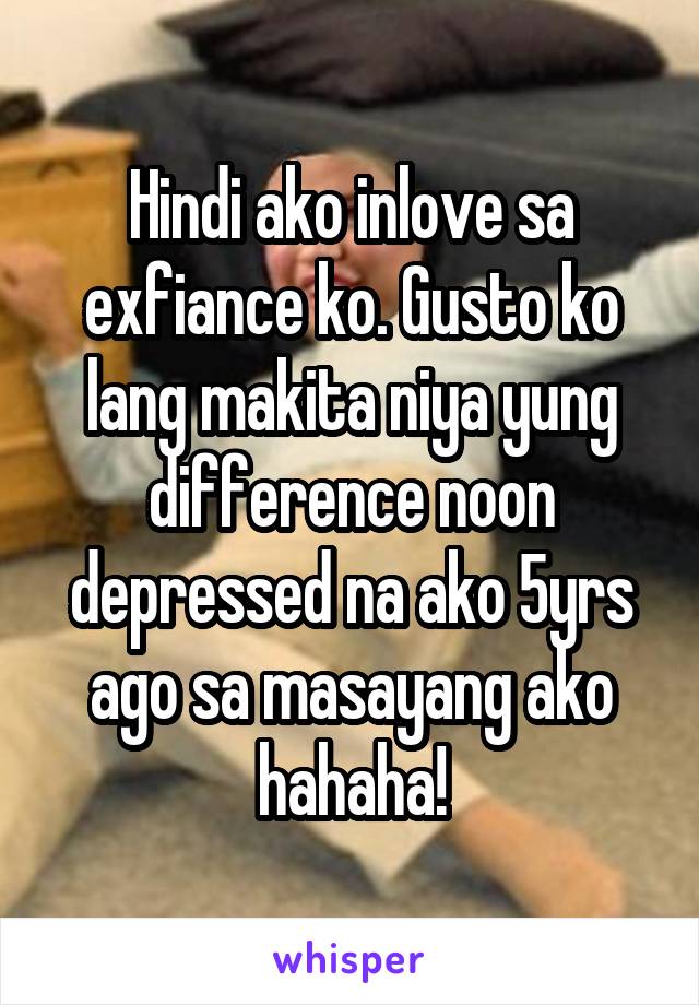 Hindi ako inlove sa exfiance ko. Gusto ko lang makita niya yung difference noon depressed na ako 5yrs ago sa masayang ako hahaha!