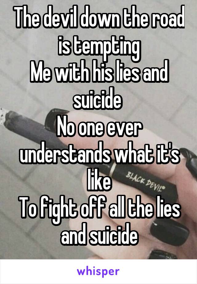 The devil down the road is tempting
Me with his lies and suicide 
No one ever understands what it's like
To fight off all the lies and suicide
