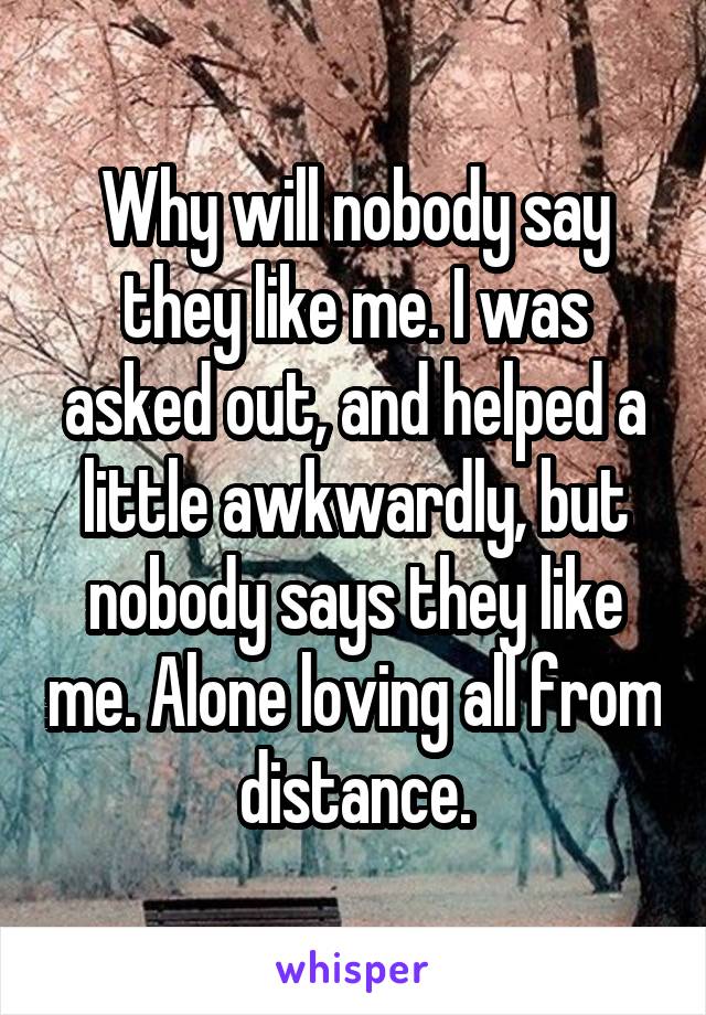 Why will nobody say they like me. I was asked out, and helped a little awkwardly, but nobody says they like me. Alone loving all from distance.