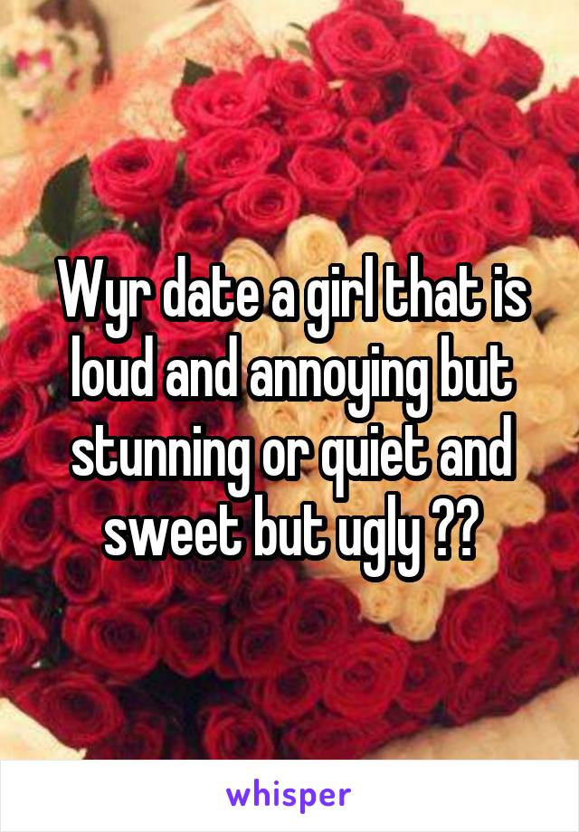 Wyr date a girl that is loud and annoying but stunning or quiet and sweet but ugly ??