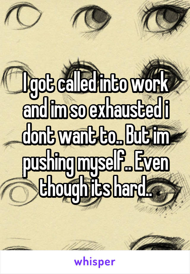 I got called into work and im so exhausted i dont want to.. But im pushing myself.. Even though its hard..