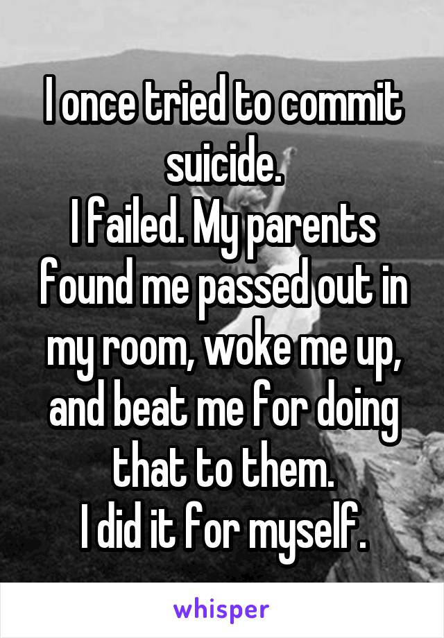 I once tried to commit suicide.
I failed. My parents found me passed out in my room, woke me up, and beat me for doing that to them.
I did it for myself.