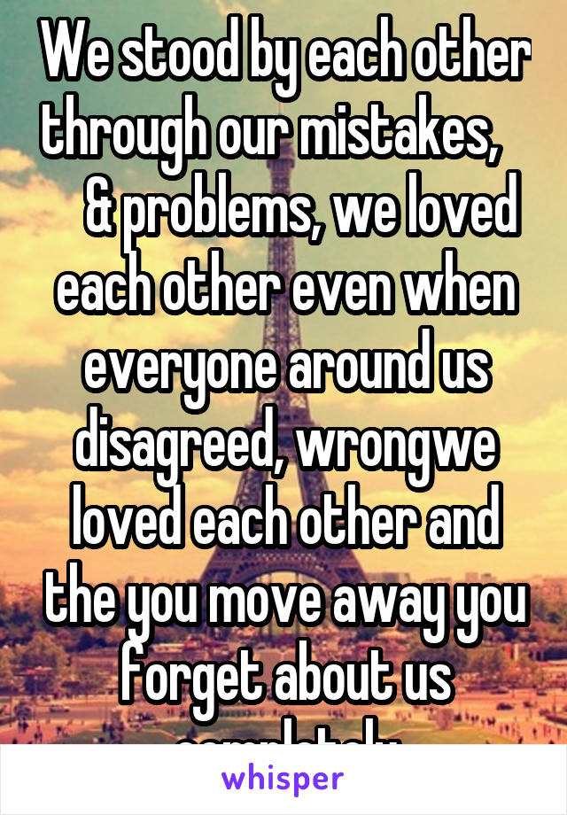 We stood by each other through our mistakes,       & problems, we loved each other even when everyone around us disagreed, wrongwe loved each other and the you move away you forget about us completely