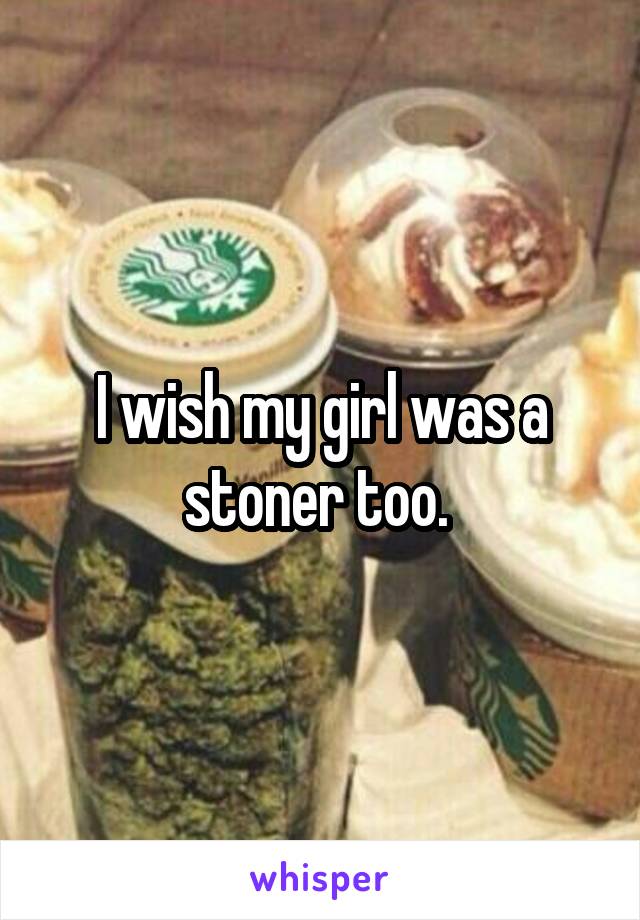 I wish my girl was a stoner too. 