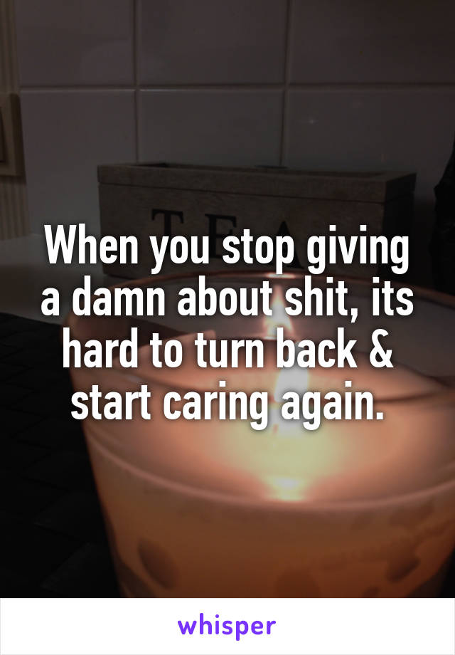 When you stop giving a damn about shit, its hard to turn back & start caring again.