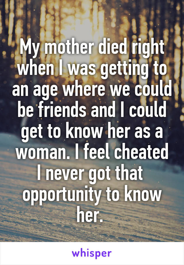 My mother died right when I was getting to an age where we could be friends and I could get to know her as a woman. I feel cheated I never got that  opportunity to know her. 