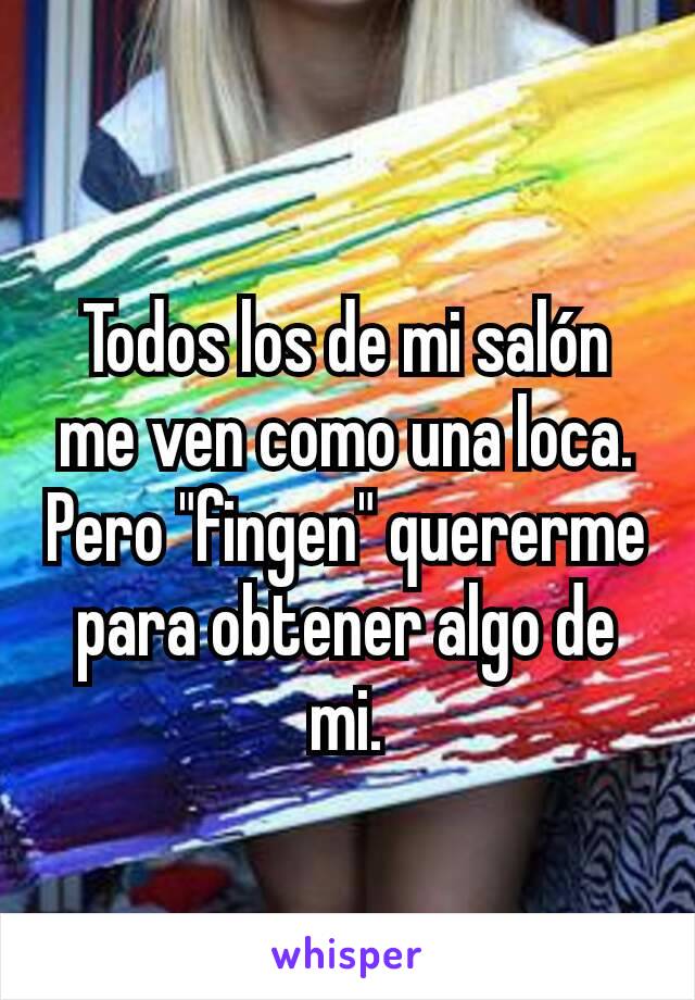 Todos los de mi salón me ven como una loca.
Pero "fingen" quererme para obtener algo de mi.