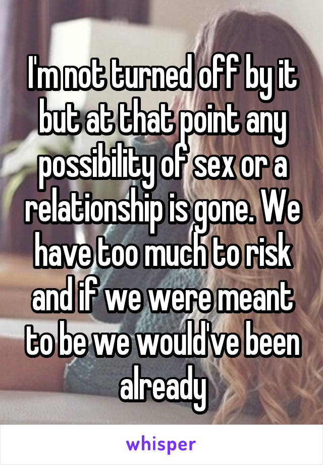 I'm not turned off by it but at that point any possibility of sex or a relationship is gone. We have too much to risk and if we were meant to be we would've been already