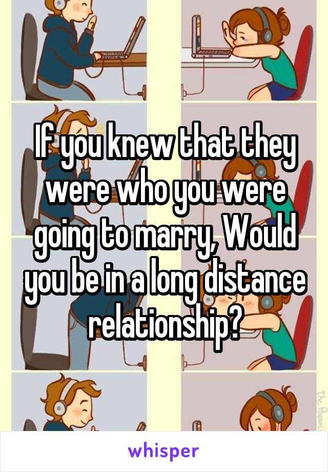 If you knew that they were who you were going to marry, Would you be in a long distance relationship?