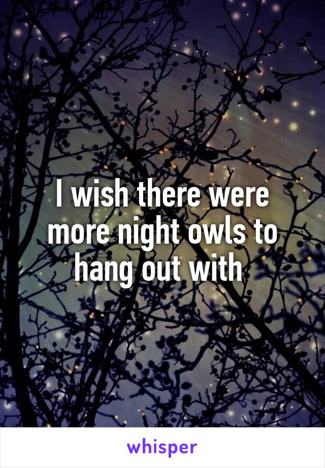 I wish there were more night owls to hang out with 