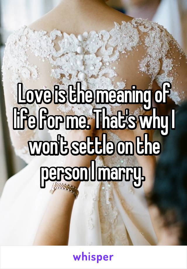 Love is the meaning of life for me. That's why I won't settle on the person I marry. 