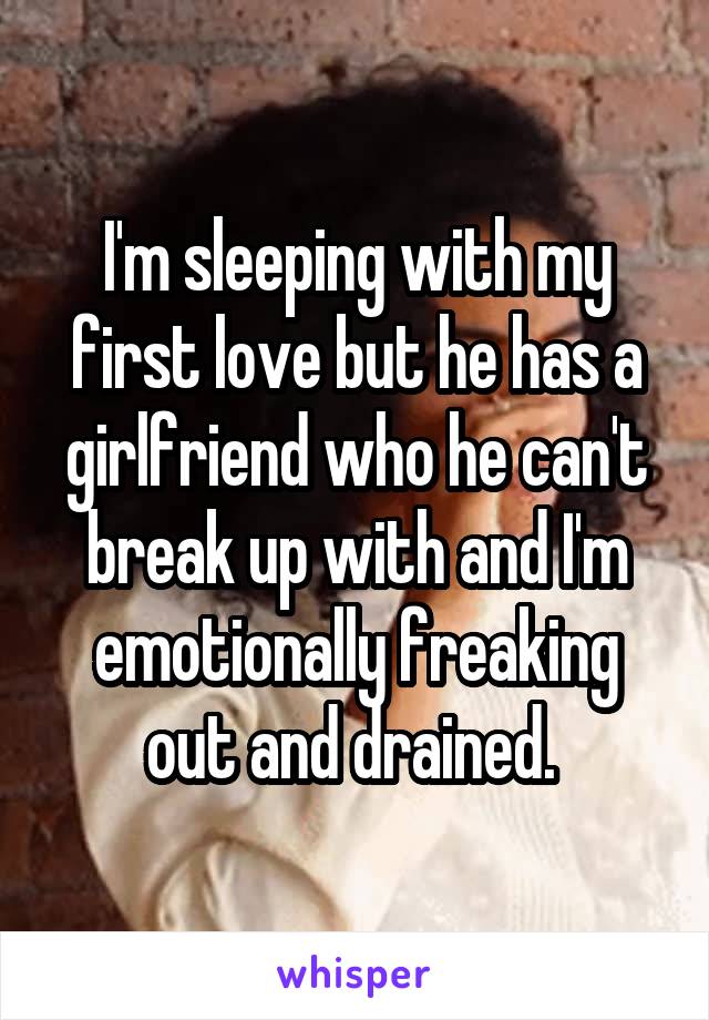 I'm sleeping with my first love but he has a girlfriend who he can't break up with and I'm emotionally freaking out and drained. 