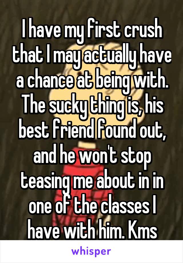 I have my first crush that I may actually have a chance at being with. The sucky thing is, his best friend found out, and he won't stop teasing me about in in one of the classes I have with him. Kms