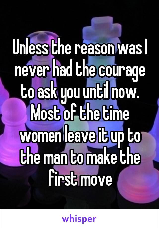 Unless the reason was I never had the courage to ask you until now. Most of the time women leave it up to the man to make the first move