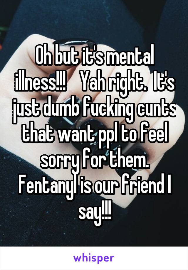 Oh but it's mental illness!!!    Yah right.  It's just dumb fucking cunts that want ppl to feel sorry for them. Fentanyl is our friend I say!!!