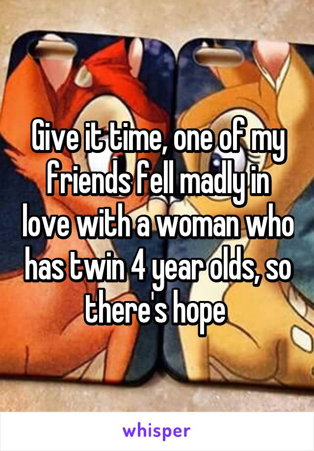 Give it time, one of my friends fell madly in love with a woman who has twin 4 year olds, so there's hope 