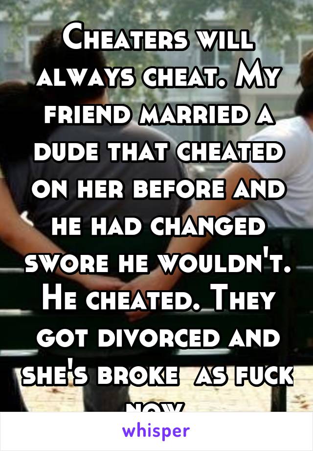 Cheaters will always cheat. My friend married a dude that cheated on her before and he had changed swore he wouldn't. He cheated. They got divorced and she's broke  as fuck now.