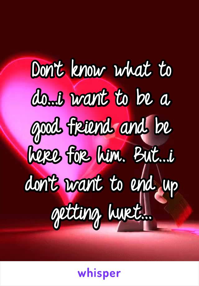 Don't know what to do...i want to be a good friend and be here for him. But...i don't want to end up getting hurt...