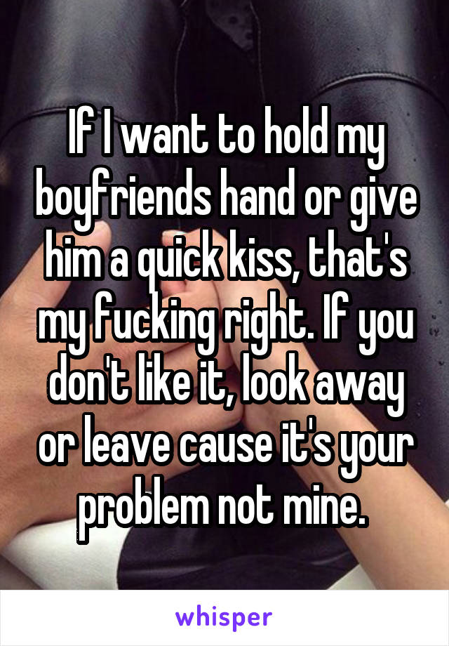 If I want to hold my boyfriends hand or give him a quick kiss, that's my fucking right. If you don't like it, look away or leave cause it's your problem not mine. 