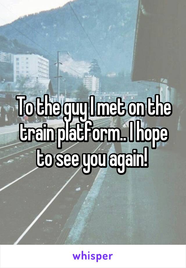 To the guy I met on the train platform.. I hope to see you again! 