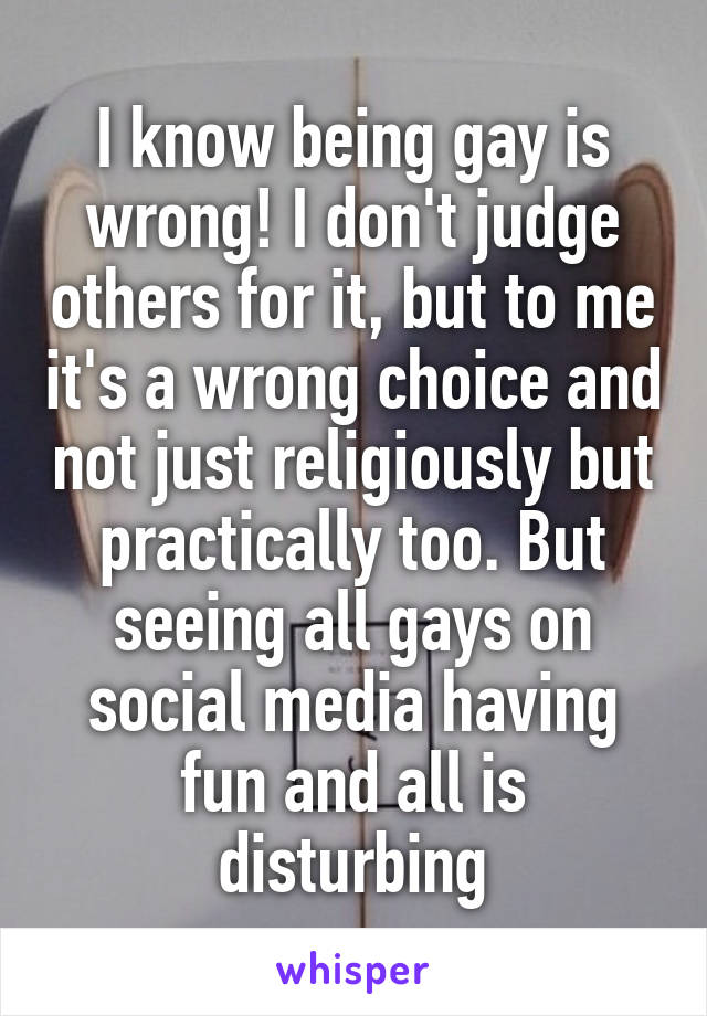 I know being gay is wrong! I don't judge others for it, but to me it's a wrong choice and not just religiously but practically too. But seeing all gays on social media having fun and all is disturbing