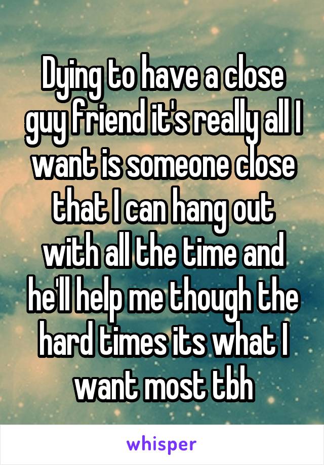 Dying to have a close guy friend it's really all I want is someone close that I can hang out with all the time and he'll help me though the hard times its what I want most tbh