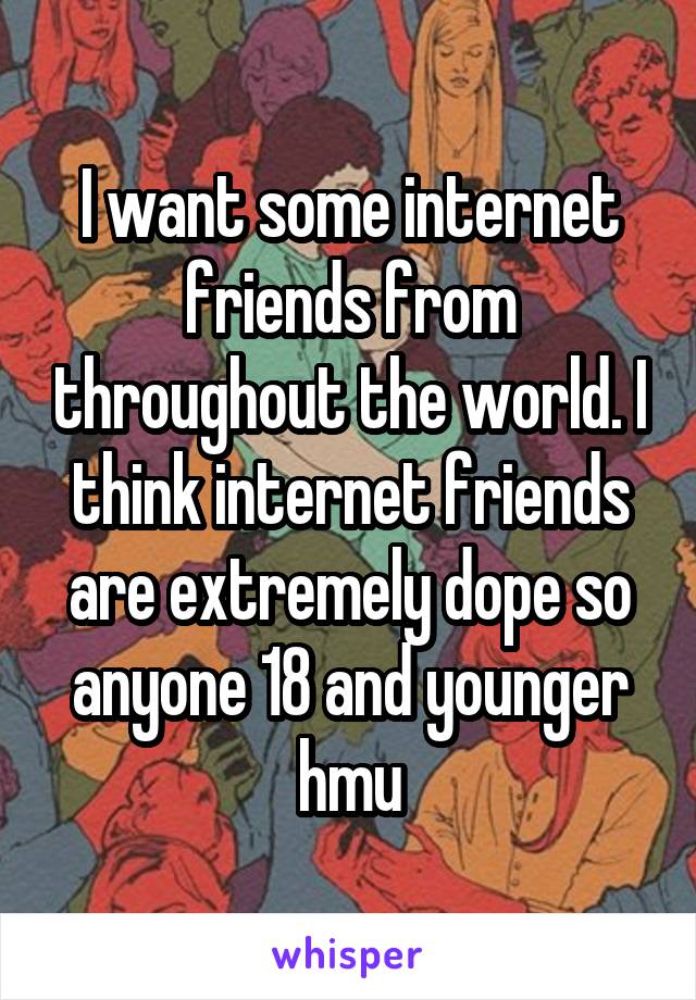 I want some internet friends from throughout the world. I think internet friends are extremely dope so anyone 18 and younger hmu