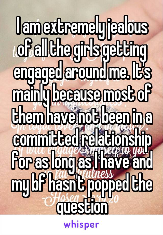 I am extremely jealous of all the girls getting engaged around me. It's mainly because most of them have not been in a committed relationship for as long as I have and my bf hasn't popped the question