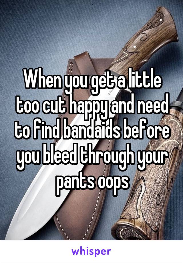 When you get a little too cut happy and need to find bandaids before you bleed through your pants oops