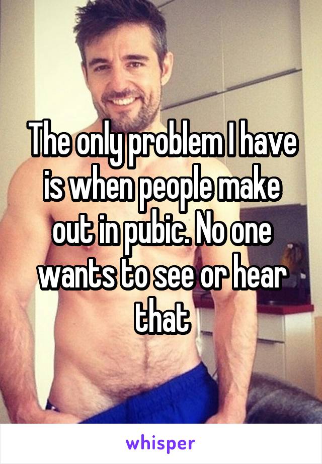 The only problem I have is when people make out in pubic. No one wants to see or hear that