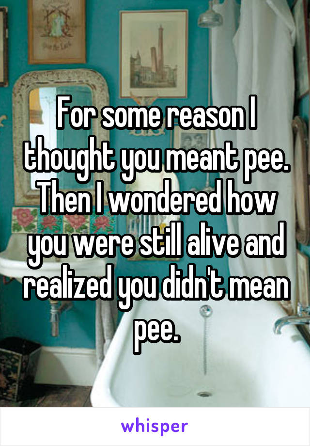 For some reason I thought you meant pee. Then I wondered how you were still alive and realized you didn't mean pee.