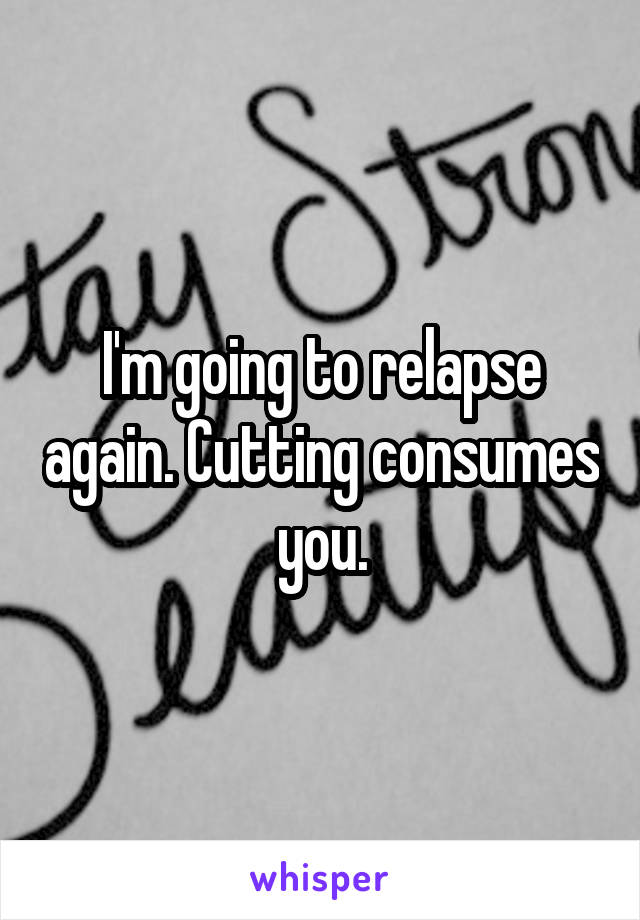 I'm going to relapse again. Cutting consumes you.