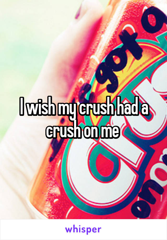 I wish my crush had a crush on me 