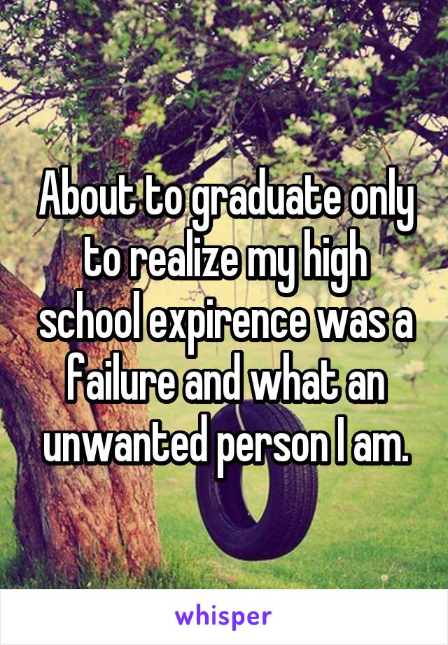 About to graduate only to realize my high school expirence was a failure and what an unwanted person I am.