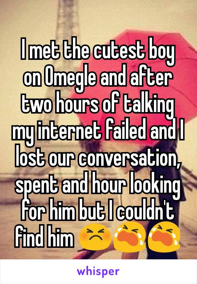 I met the cutest boy on Omegle and after two hours​ of talking my internet failed and I lost our conversation, spent and hour looking for him but I couldn't find him 😣😭😭