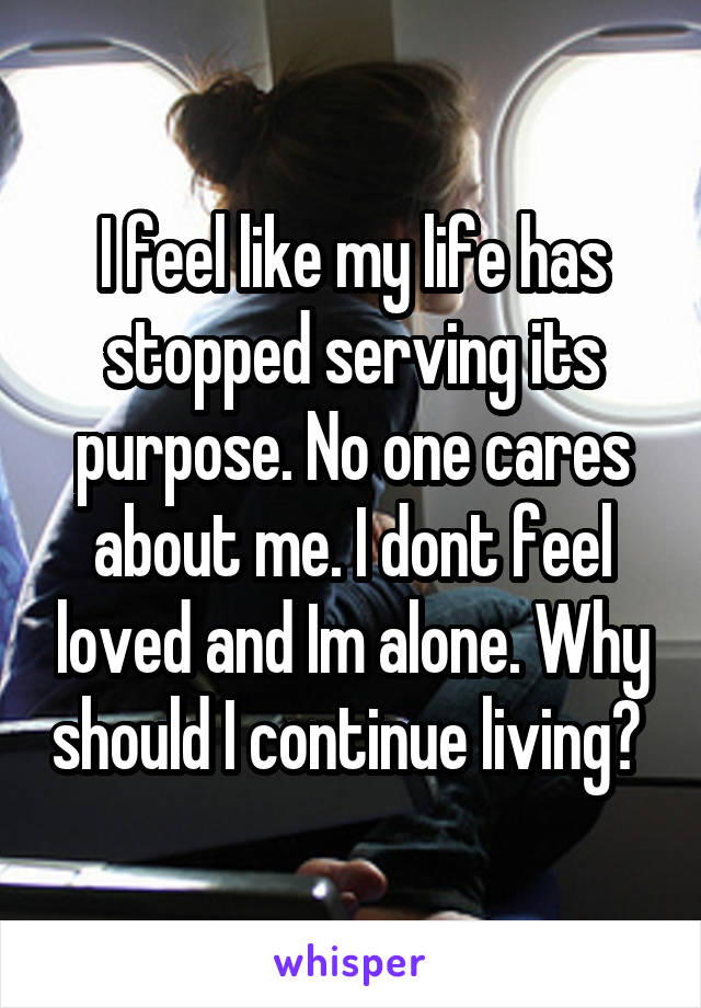 I feel like my life has stopped serving its purpose. No one cares about me. I dont feel loved and Im alone. Why should I continue living? 