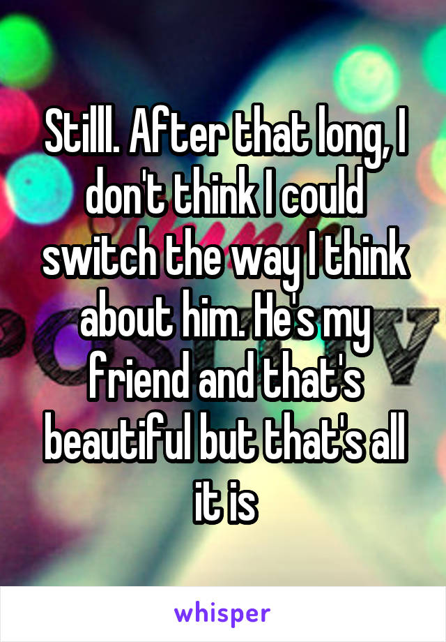 Stilll. After that long, I don't think I could switch the way I think about him. He's my friend and that's beautiful but that's all it is