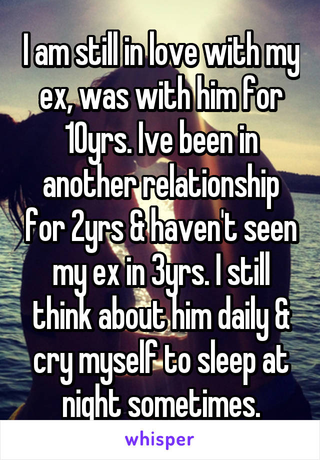 I am still in love with my ex, was with him for 10yrs. Ive been in another relationship for 2yrs & haven't seen my ex in 3yrs. I still think about him daily & cry myself to sleep at night sometimes.