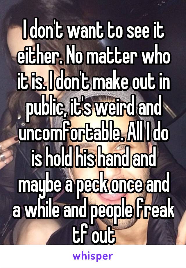 I don't want to see it either. No matter who it is. I don't make out in public, it's weird and uncomfortable. All I do is hold his hand and maybe a peck once and a while and people freak tf out