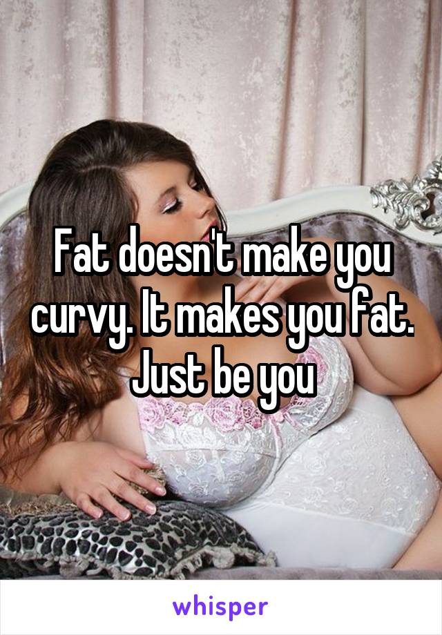 Fat doesn't make you curvy. It makes you fat. Just be you