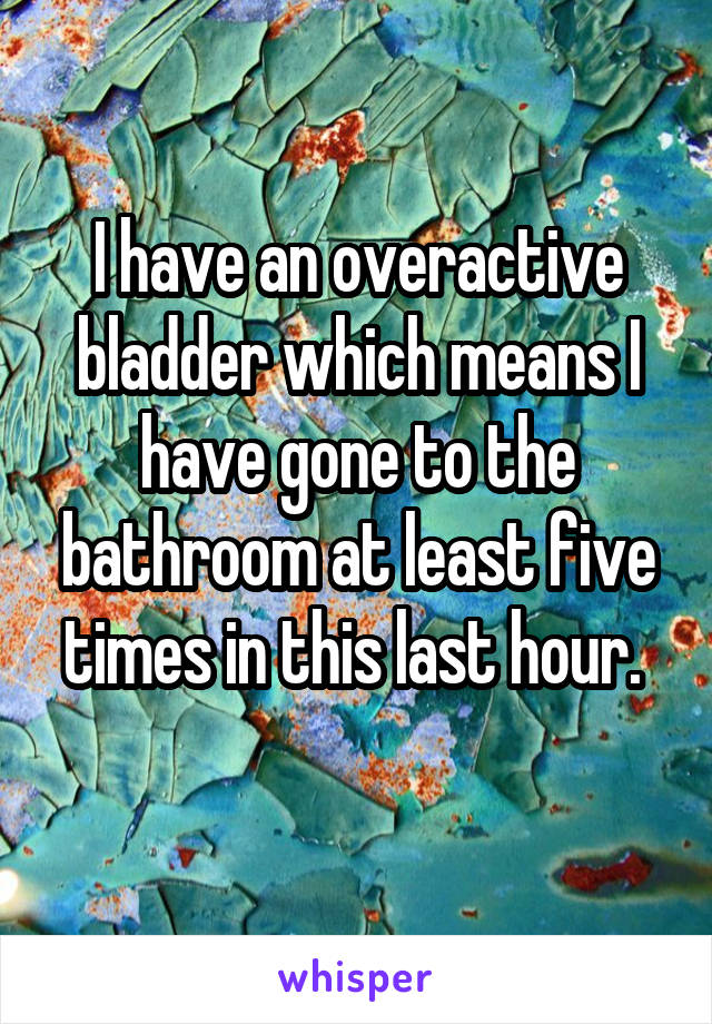 I have an overactive bladder which means I have gone to the bathroom at least five times in this last hour. 
