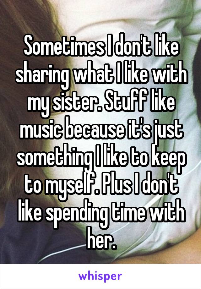 Sometimes I don't like sharing what I like with my sister. Stuff like music because it's just something I like to keep to myself. Plus I don't like spending time with her.