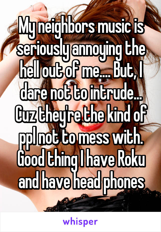 My neighbors music is seriously annoying the hell out of me.... But, I dare not to intrude... Cuz they're the kind of ppl not to mess with. Good thing I have Roku and have head phones
