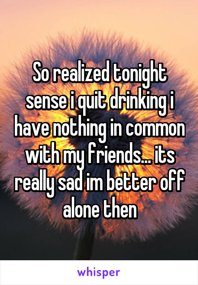 So realized tonight sense i quit drinking i have nothing in common with my friends... its really sad im better off alone then