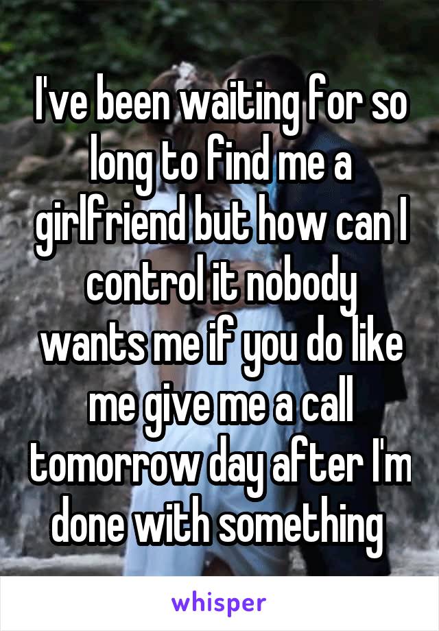 I've been waiting for so long to find me a girlfriend but how can I control it nobody wants me if you do like me give me a call tomorrow day after I'm done with something 