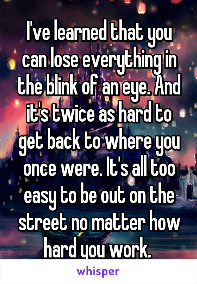 I've learned that you can lose everything in the blink of an eye. And it's twice as hard to get back to where you once were. It's all too easy to be out on the street no matter how hard you work. 